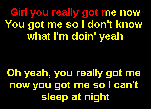 Girl you really got me now
You got me so I don't know
what I'm doin' yeah

Oh yeah, you really got me
now you got me so I can't
sleep at night