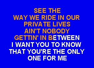 SEE THE

WAY WE RIDE IN OUR
PRIVATE LIVES

AIN'T NOBODY
GETTIN' IN BETWEEN

I WANT YOU TO KNOW

THAT YOU'RE THE ONLY
ONE FOR ME