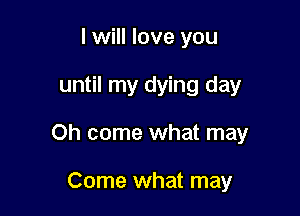 I will love you

until my dying day

Oh come what may

Come what may