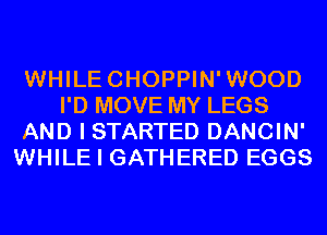 WHILECHOPPIN'WOOD
I'D MOVE MY LEGS
AND I STARTED DANCIN'
WHILE I GATHERED EGGS