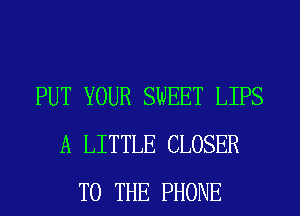 PUT YOUR SWEET LIPS
A LITTLE CLOSER
TO THE PHONE