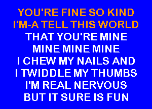 YOU'RE FINE SO KIND
I'M-A TELL THIS WORLD
THAT YOU'RE MINE
MINEMINEMINE
I CHEW MY NAILS AND
ITWIDDLE MYTHUMBS
I'M REAL NERVOUS
BUT IT SURE IS FUN