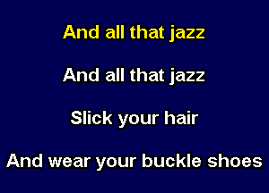 And all that jazz
And all that jazz

Slick your hair

And wear your buckle shoes