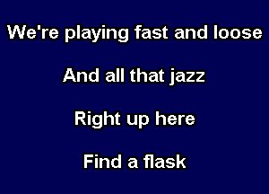 We're playing fast and loose

And all that jazz
Right up here

Find a flask