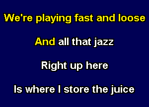 We're playing fast and loose
And all that jazz

Right up here

Is where I store the juice