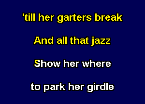 'till her garters break

And all that jazz
Show her where

to park her girdle