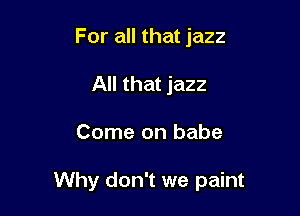 For all that jazz
All that jazz

Come on babe

Why don't we paint