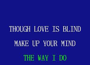 THOUGH LOVE IS BLIND
MAKE UP YOUR MIND
THE WAY I DO