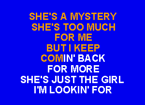 SHE'S A MYSTERY

SHE'S TOO MUCH
FOR ME

BUT I KEEP
COMIN' BACK

FOR MORE

SHE'S JUST THE GIRL
I'M LOOKIN' FOR