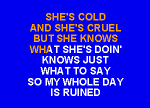 SHE'S COLD

AND SHE'S CRUEL
BUT SHE KNOWS

WHAT SHE'S DOIN'

KNOWS JUST
WHAT TO SAY

SO MY WHOLE DAY
IS RUINED