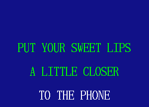 PUT YOUR SWEET LIPS
A LITTLE CLOSER
TO THE PHONE