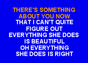 THERE'S SOMETHING

ABOUT YOU NOW
THAT I CAN'T QUITE

FIGURE OUT
EVERYTHING SHE DOES
IS BEAUTIFUL

0H EVERYTHING
SHE DOES IS RIGHT