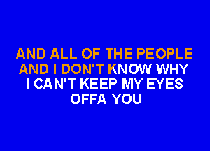 AND ALL OF THE PEOPLE

AND I DON'T KNOW WHY
I CAN'T KEEP MY EYES

OFFA YOU