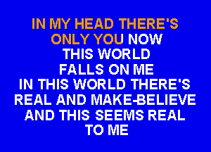 IN MY HEAD THERE'S

ONLY YOU NOW
THIS WORLD

FALLS ON ME
IN THIS WORLD THERE'S

REAL AND MAKE-BELIEVE

AND THIS SEEMS REAL
TO ME