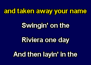 and taken away your name
Swingin' on the

Riviera one day

And then layin' in the