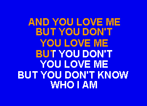 AND YOU LOVE ME
BUT YOU DON'T

YOU LOVE ME

BUT YOU DON'T
YOU LOVE ME

BUT YOU DON'T KNOW
WHO I AM