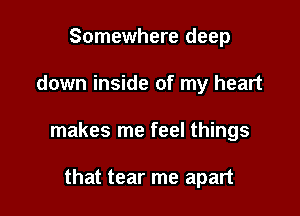 Somewhere deep

down inside of my heart

makes me feel things

that tear me apart