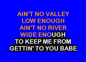 AIN'T N0 VALLEY
LOW ENOUGH
AIN'T N0 RIVER
WIDE ENOUGH
TO KEEP ME FROM
GETI'IN'TO YOU BABE