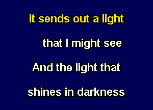 it sends out a light

that I might see

And the light that

shines in darkness