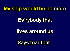 My ship would be no more

Ev'rybody that

lives around us

Says tear that