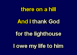 there on a hill
And I thank God

for the lighthouse

I owe my life to him