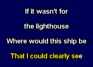If it wasn't for

the lighthouse

Where would this ship be

That I could clearly see