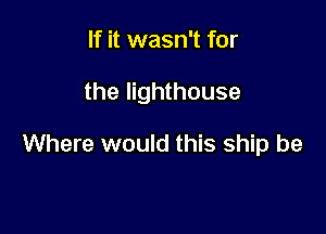 If it wasn't for

the lighthouse

Where would this ship be