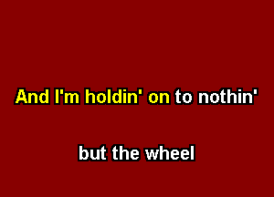 And I'm holdin' on to nothin'

but the wheel