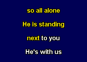 so all alone

He is standing

next to you

He's with us