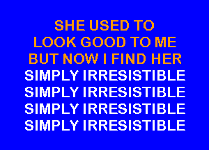 SHE USED TO
LOOK GOOD TO ME
BUT NOW I FIND HER
SIMPLY IRRESISTIBLE
SIMPLY IRRESISTIBLE
SIMPLY IRRESISTIBLE
SIMPLY IRRESISTIBLE