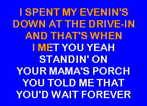 I SPENT MY EVENIN'S
DOWN AT THE DRIVE-IN
AND THAT'S WHEN
I MET YOU YEAH
STANDIN' ON
YOUR MAMA'S PORCH
YOU TOLD METHAT
YOU'D WAIT FOREVER