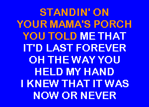 STANDIN' ON
YOUR MAMA'S PORCH
YOU TOLD METHAT
IT'D LAST FOREVER
OH THEWAY YOU
HELD MY HAND
I KNEW THAT IT WAS
NOW 0R NEVER