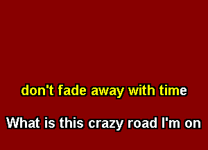 don't fade away with time

What is this crazy road I'm on