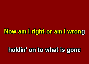 Now am I right or am I wrong

holdin' on to what is gone