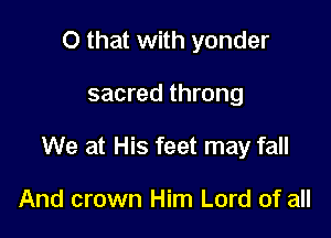 O that with yonder

sacred throng

We at His feet may fall

And crown Him Lord of all