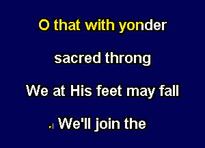 O that with yonder

sacred throng

We at His feet may fall

.. We'll join the
