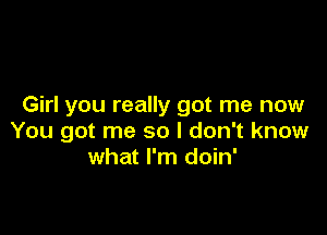 Girl you really got me now

You got me so I don't know
what I'm doin'