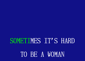 SOMETIMES ITS HARD
TO BE A WOMAN