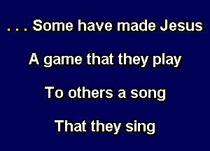 . . . Some have made Jesus

A game that they play

To others a song

That they sing