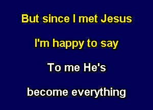 But since I met Jesus
I'm happy to say

To me He's

become everything