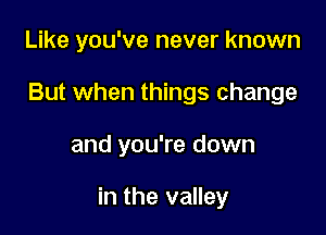 Like you've never known
But when things change

and you're down

in the valley