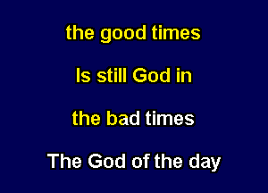 the good times
ls still God in

the bad times

The God of the day