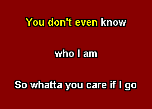 You don't even know

who I am

So whatta you care if I go