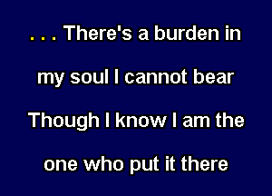 . . . There's a burden in

my soul I cannot bear

Though I know I am the

one who put it there