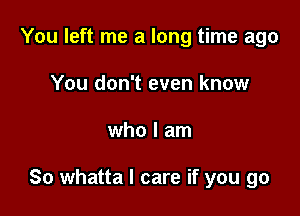 You left me a long time ago
You don't even know

who I am

So whatta I care if you go