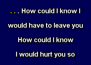 . . . How could I knowl
would have to leave you

How could I know

I would hurt you so