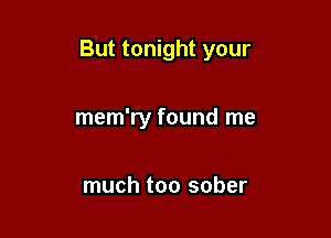 But tonight your

mem'ry found me

much too sober