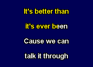 It's better than
it's ever been

Cause we can

talk it through