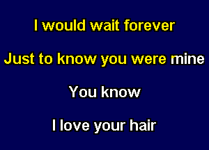 I would wait forever
Just to know you were mine

You know

I love your hair