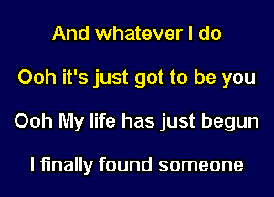 And whatever I do
Ooh it's just got to be you
Ooh My life has just begun

I finally found someone